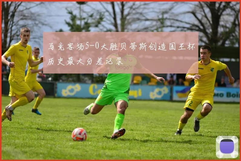 马竞客场5-0大胜贝蒂斯创造国王杯历史最大分差记录