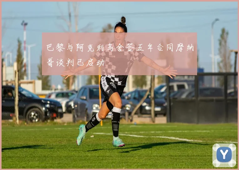 巴黎与阿克利乌舍签五年合同摩纳哥谈判已启动
