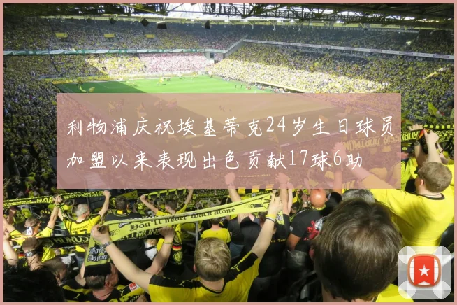 利物浦庆祝埃基蒂克24岁生日球员加盟以来表现出色贡献17球6助