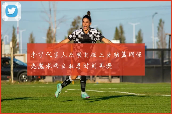 李宁代言人杰明打板三分助篮网领先魔术两分狂喜时刻再现