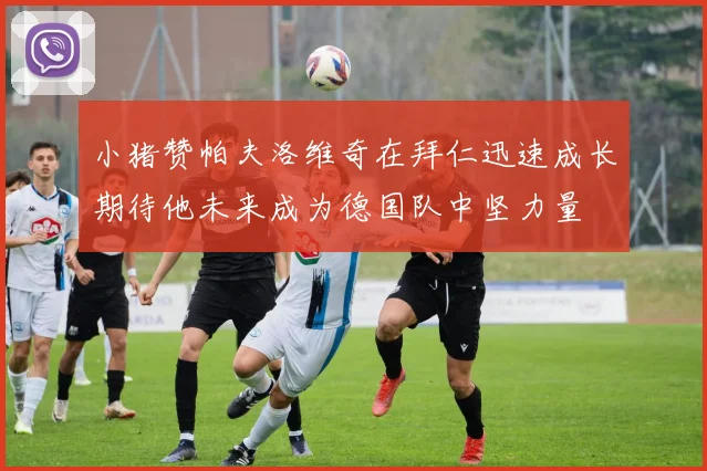 小猪赞帕夫洛维奇在拜仁迅速成长期待他未来成为德国队中坚力量