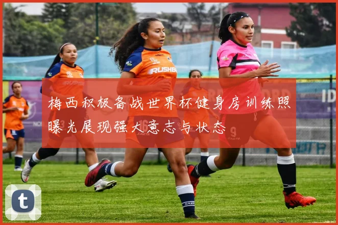 梅西积极备战世界杯健身房训练照曝光展现强大意志与状态