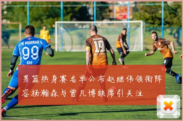 男篮热身赛名单公布赵继伟领衔阵容杨瀚森与曾凡博缺席引关注