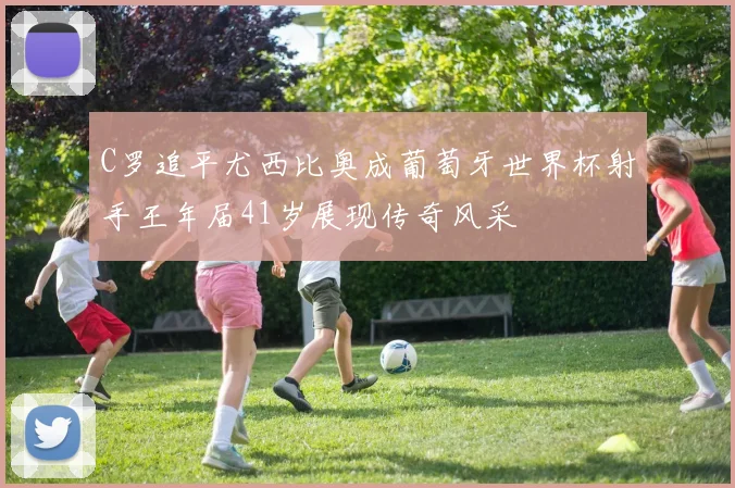 C罗追平尤西比奥成葡萄牙世界杯射手王年届41岁展现传奇风采