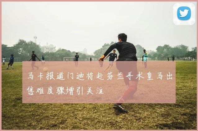 马卡报道门迪将赴芬兰手术皇马出售难度骤增引关注