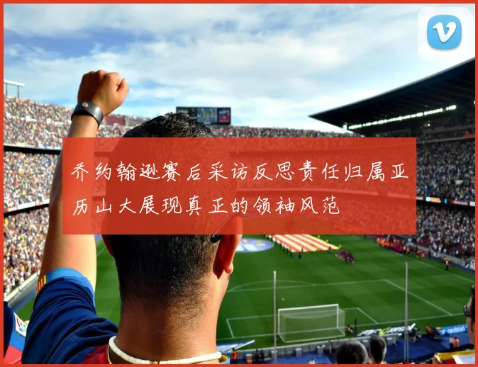 乔约翰逊赛后采访反思责任归属亚历山大展现真正的领袖风范