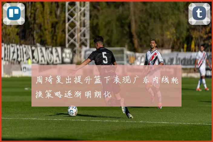 周琦复出提升篮下表现广东内线轮换策略逐渐明朗化