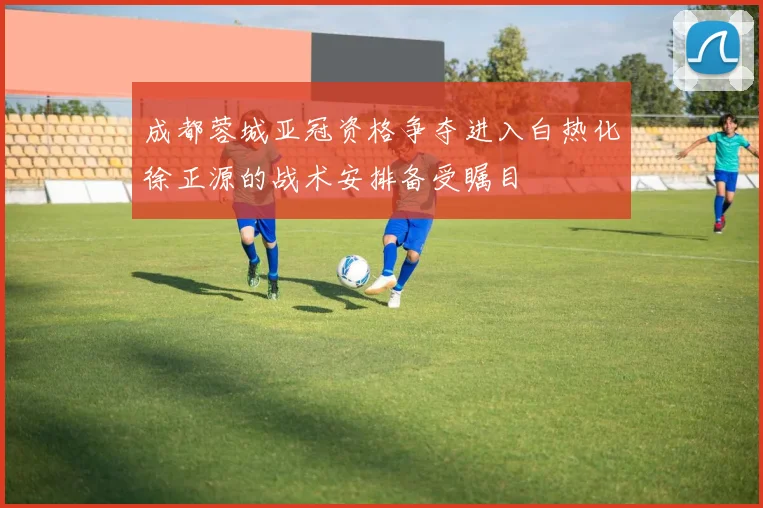 成都蓉城亚冠资格争夺进入白热化徐正源的战术安排备受瞩目