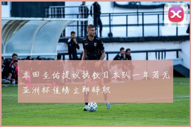 本田圭佑提议执教日本队一年若无亚洲杯佳绩立即辞职