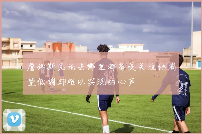 詹姆斯无论去哪里都备受关注他渴望低调却难以实现的心声