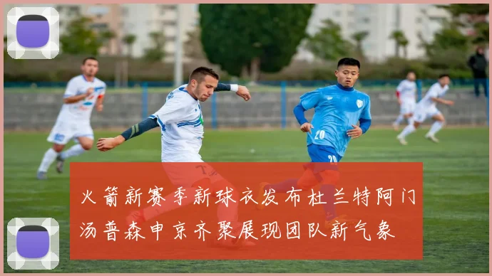 火箭新赛季新球衣发布杜兰特阿门汤普森申京齐聚展现团队新气象