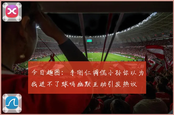 今日趣图：李刚仁调侃小孙你以为我进不了球吗幽默互动引发热议