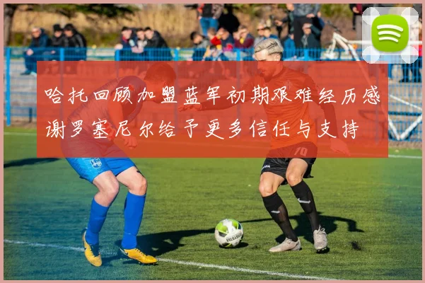 哈托回顾加盟蓝军初期艰难经历感谢罗塞尼尔给予更多信任与支持